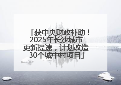 获中央财政补助！2025年长沙城市更新提速，计划改造30个城中村项目