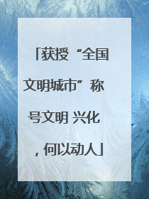 获授“全国文明城市”称号文明 兴化，何以动人