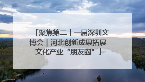 聚焦第二十一届深圳文博会｜河北创新成果拓展文化产业“朋友圈”