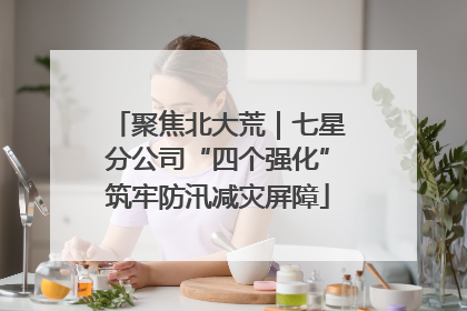 聚焦北大荒｜七星分公司“四个强化”筑牢防汛减灾屏障