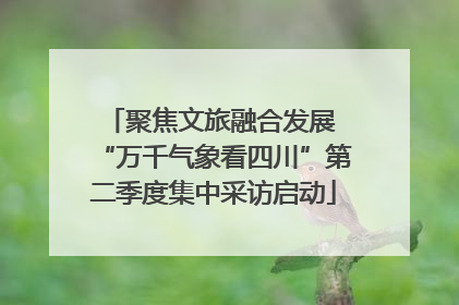 聚焦文旅融合发展 “万千气象看四川”第二季度集中采访启动