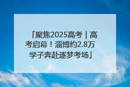 聚焦2025高考｜高考启幕！淄博约2.8万学子奔赴逐梦考场