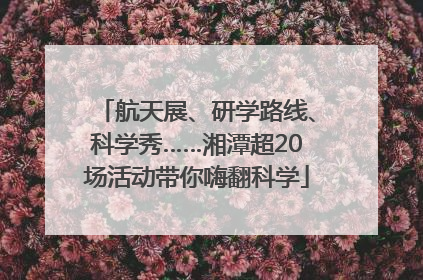 航天展、研学路线、科学秀……湘潭超20场活动带你嗨翻科学