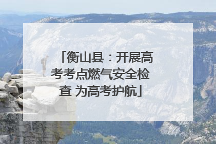衡山县：开展高考考点燃气安全检查 为高考护航