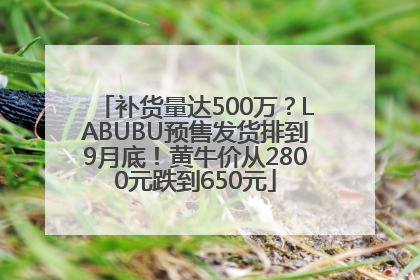 补货量达500万？LABUBU预售发货排到9月底！黄牛价从2800元跌到650元