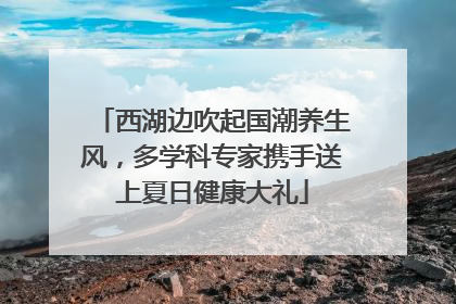 西湖边吹起国潮养生风，多学科专家携手送上夏日健康大礼