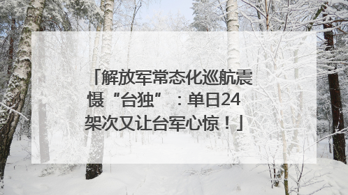 解放军常态化巡航震慑“台独”：单日24架次又让台军心惊！