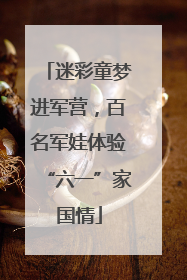 迷彩童梦进军营，百名军娃体验“六一”家国情
