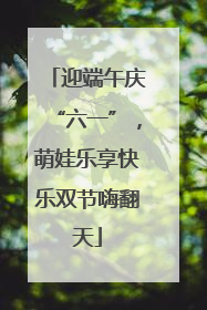迎端午庆“六一”，萌娃乐享快乐双节嗨翻天