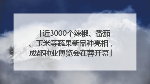 近3000个辣椒、番茄、玉米等蔬果新品种亮相，成都种业博览会在蓉开幕