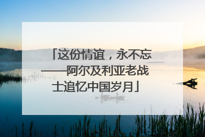 这份情谊，永不忘——阿尔及利亚老战士追忆中国岁月