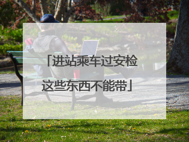 进站乘车过安检 这些东西不能带