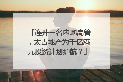 连升三名内地高管，太古地产为千亿港元投资计划护航？