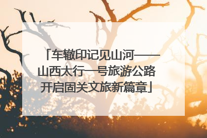 车辙印记见山河——山西太行一号旅游公路开启固关文旅新篇章