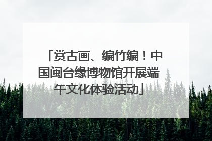 赏古画、编竹编！中国闽台缘博物馆开展端午文化体验活动