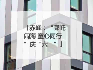 赤峰：“哪吒闹海 童心同行”庆“六一”