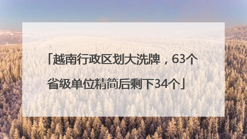 越南行政区划大洗牌，63个省级单位精简后剩下34个