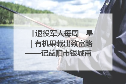 退役军人每周一星｜有机果栽出致富路——记益阳市银城南湖蔬果农民专业合作社总经理晏桂明