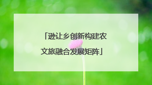 逊让乡创新构建农文旅融合发展矩阵