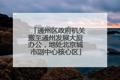 通州区政府机关搬至通州发展大厦办公，地处北京城市副中心核心区