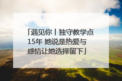 遇见你丨独守教学点15年 她说是热爱与感情让她选择留下