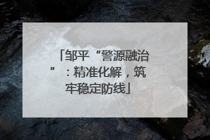 邹平“警源融治”：精准化解，筑牢稳定防线