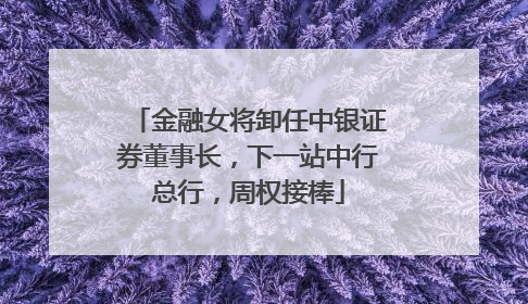 金融女将卸任中银证券董事长，下一站中行总行，周权接棒