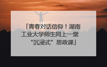 青春对话信仰！湖南工业大学师生同上一堂“沉浸式”思政课