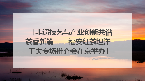 非遗技艺与产业创新共谱茶香新篇——福安红茶坦洋工夫专场推介会在京举办