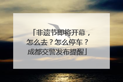 非遗节即将开幕，怎么去？怎么停车？成都交警发布提醒