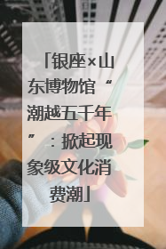 银座×山东博物馆“潮越五千年”：掀起现象级文化消费潮