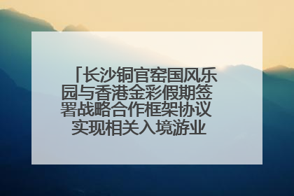 长沙铜官窑国风乐园与香港金彩假期签署战略合作框架协议 实现相关入境游业务增收超亿元