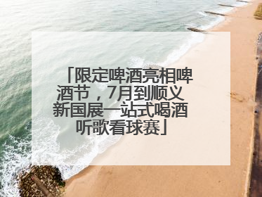 限定啤酒亮相啤酒节，7月到顺义新国展一站式喝酒听歌看球赛