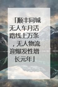 顺丰同城无人车月活路线上万条，无人物流迎爆发性增长元年
