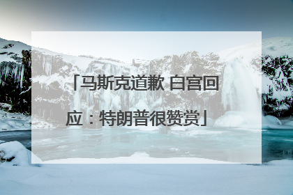 马斯克道歉 白宫回应：特朗普很赞赏