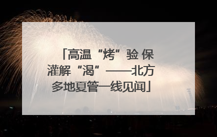 高温“烤”验 保灌解“渴”——北方多地夏管一线见闻
