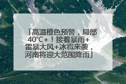 高温橙色预警，局部40℃+！接着暴雨+雷暴大风+冰雹来袭，河南将迎大范围降雨