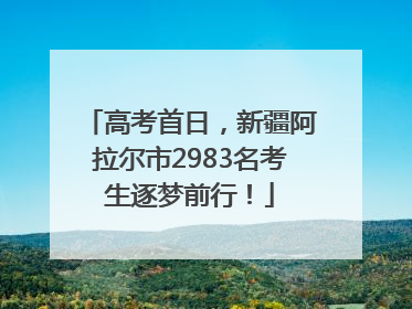 高考首日，新疆阿拉尔市2983名考生逐梦前行！