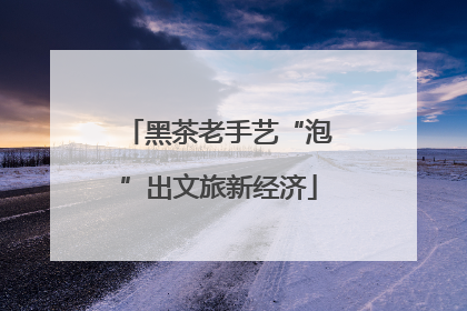 黑茶老手艺“泡”出文旅新经济