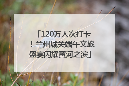120万人次打卡！兰州城关端午文旅盛宴闪耀黄河之滨