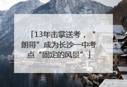 13年击掌送考，“朗哥”成为长沙一中考点“固定的风景”