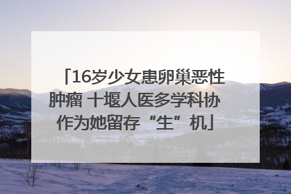16岁少女患卵巢恶性肿瘤 十堰人医多学科协作为她留存“生”机