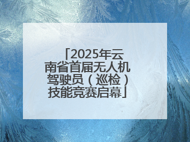 2025年云南省首届无人机驾驶员（巡检）技能竞赛启幕