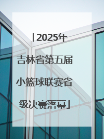 2025年吉林省第五届小篮球联赛省级决赛落幕
