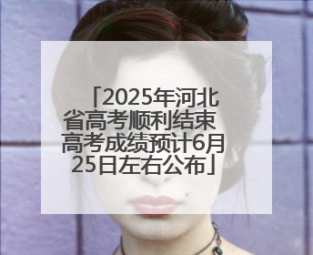 2025年河北省高考顺利结束 高考成绩预计6月25日左右公布