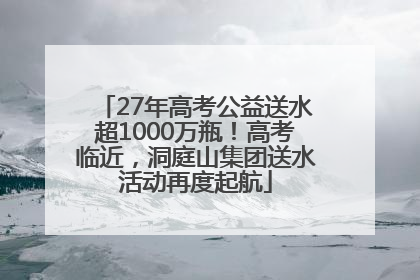 27年高考公益送水超1000万瓶！高考临近，洞庭山集团送水活动再度起航