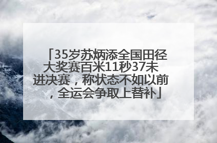 35岁苏炳添全国田径大奖赛百米11秒37未进决赛，称状态不如以前，全运会争取上替补