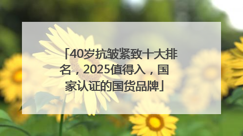 40岁抗皱紧致十大排名，2025值得入，国家认证的国货品牌