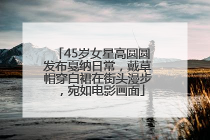 45岁女星高圆圆发布戛纳日常，戴草帽穿白裙在街头漫步，宛如电影画面