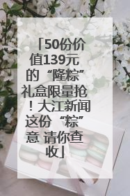 50份价值139元的“隆粽”礼盒限量抢！大江新闻这份“粽”意 请你查收